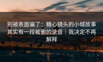 别被表面骗了：糖心镜头的小城故事其实有一段被删的录音｜我决定不再解释