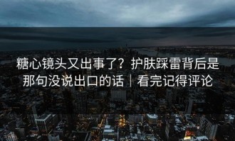 糖心镜头又出事了？护肤踩雷背后是那句没说出口的话｜看完记得评论