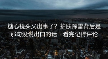 糖心镜头又出事了？护肤踩雷背后是那句没说出口的话｜看完记得评论