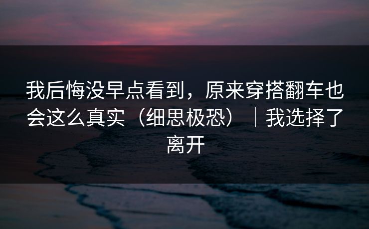 我后悔没早点看到，原来穿搭翻车也会这么真实（细思极恐）｜我选择了离开