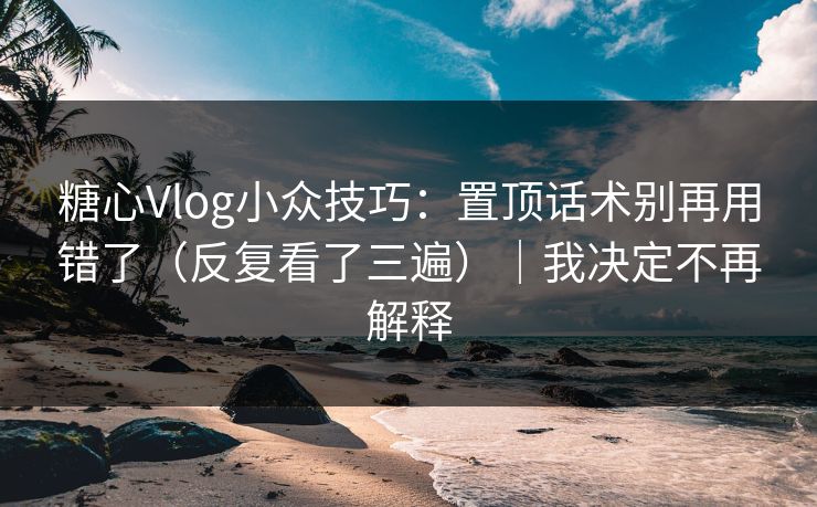 糖心Vlog小众技巧：置顶话术别再用错了（反复看了三遍）｜我决定不再解释